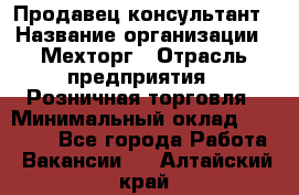 Продавец-консультант › Название организации ­ Мехторг › Отрасль предприятия ­ Розничная торговля › Минимальный оклад ­ 25 000 - Все города Работа » Вакансии   . Алтайский край